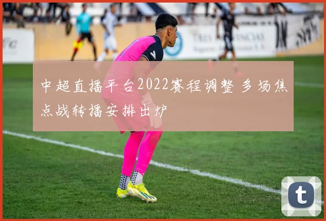 中超直播平台2022赛程调整 多场焦点战转播安排出炉