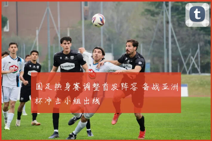 国足热身赛调整首发阵容 备战亚洲杯冲击小组出线