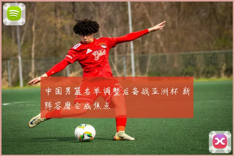 中国男篮名单调整后备战亚洲杯 新阵容磨合成焦点
