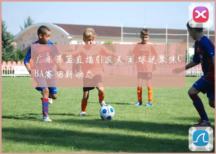 广东男篮直播引发关注 球迷聚焦CBA赛场新动态