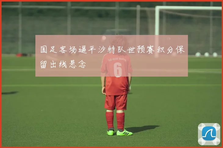 国足客场逼平沙特队世预赛积分保留出线悬念