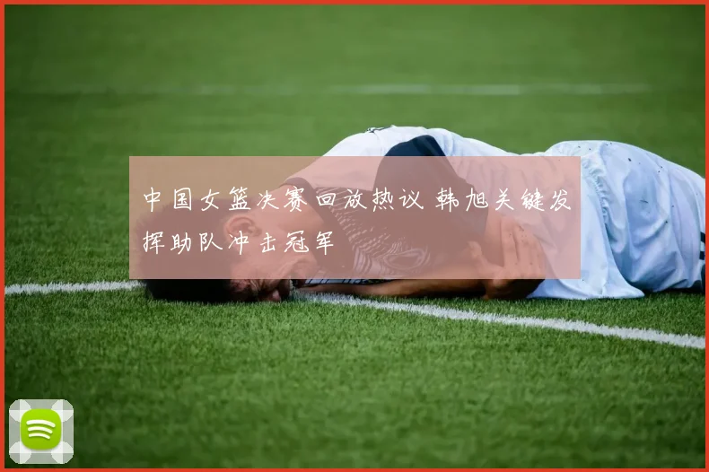 中国女篮决赛回放热议 韩旭关键发挥助队冲击冠军